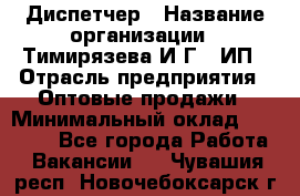 Диспетчер › Название организации ­ Тимирязева И.Г., ИП › Отрасль предприятия ­ Оптовые продажи › Минимальный оклад ­ 20 000 - Все города Работа » Вакансии   . Чувашия респ.,Новочебоксарск г.